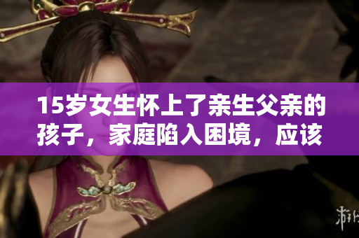 15歲女生懷上了親生父親的孩子，家庭陷入困境，應(yīng)該怎么處理？