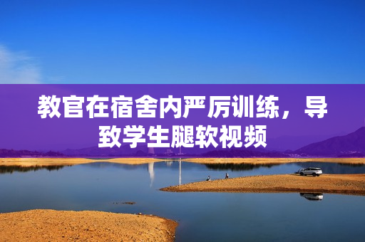 教官在宿舍內(nèi)嚴厲訓(xùn)練，導(dǎo)致學生腿軟視頻