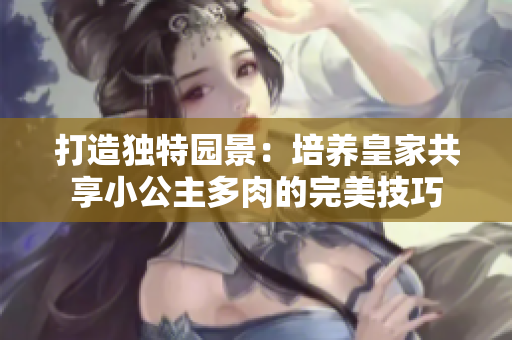 打造獨(dú)特園景：培養(yǎng)皇家共享小公主多肉的完美技巧