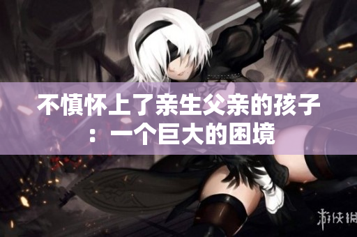 不慎懷上了親生父親的孩子：一個(gè)巨大的困境