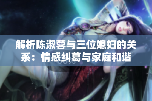 解析陳淑蓉與三位媳婦的關(guān)系：情感糾葛與家庭和諧