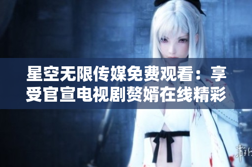 星空無(wú)限傳媒免費(fèi)觀看：享受官宣電視劇贅婿在線精彩劇情