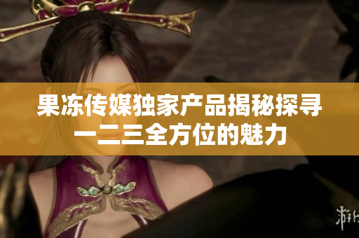 果凍傳媒獨(dú)家產(chǎn)品揭秘探尋一二三全方位的魅力