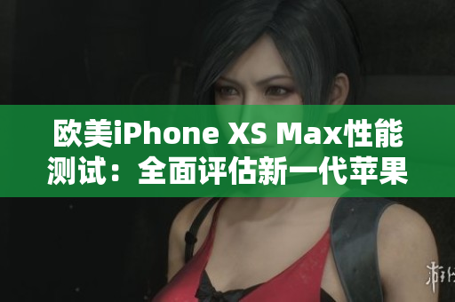 歐美iPhone XS Max性能測試：全面評估新一代蘋果智能手機