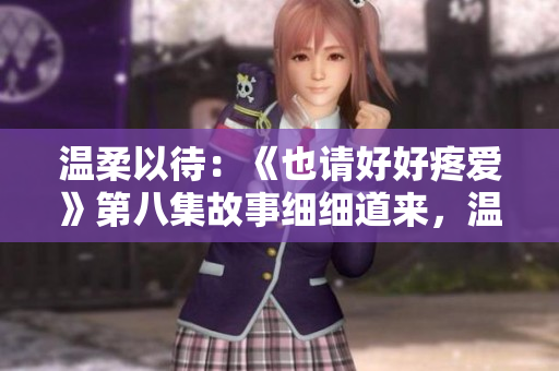 溫柔以待：《也請(qǐng)好好疼愛》第八集故事細(xì)細(xì)道來，溫暖心扉