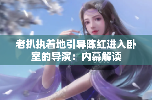 老扒執(zhí)著地引導(dǎo)陳紅進(jìn)入臥室的導(dǎo)演：內(nèi)幕解讀