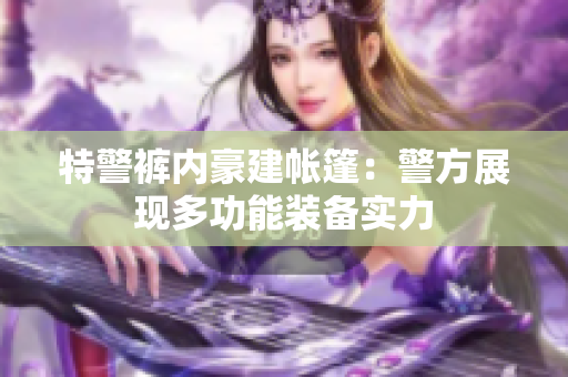 特警褲內(nèi)豪建帳篷：警方展現(xiàn)多功能裝備實力