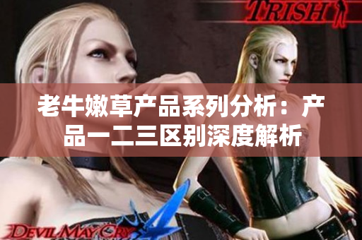 老牛嫩草產(chǎn)品系列分析：產(chǎn)品一二三區(qū)別深度解析