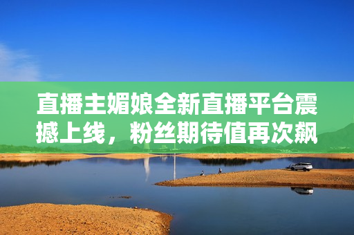 直播主媚娘全新直播平臺震撼上線，粉絲期待值再次飆升