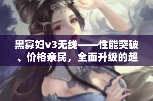 黑寡婦v3無線——性能突破、價格親民，全面升級的超值選擇