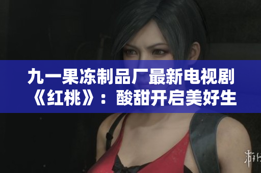九一果凍制品廠最新電視劇《紅桃》：酸甜開(kāi)啟美好生活！
