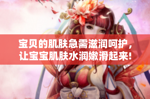 寶貝的肌膚急需滋潤(rùn)呵護(hù)，讓寶寶肌膚水潤(rùn)嫩滑起來(lái)!