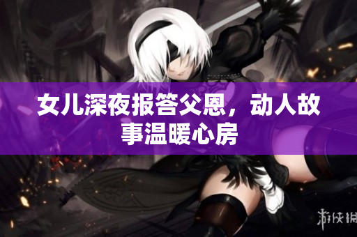 女兒深夜報答父恩，動人故事溫暖心房