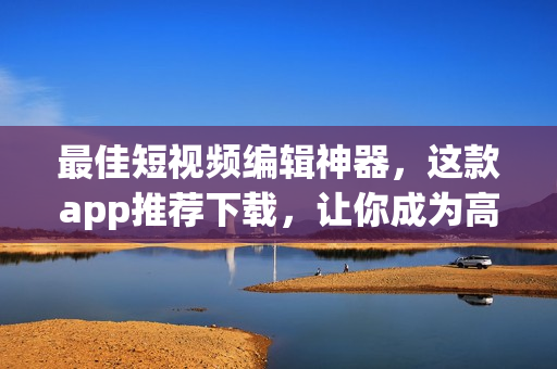 最佳短視頻編輯神器，這款app推薦下載，讓你成為高手