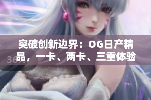 突破創(chuàng)新邊界：OG日產(chǎn)精品，一卡、兩卡、三重體驗(yàn)