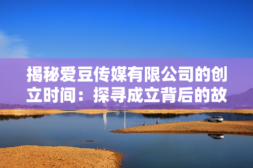 揭秘愛豆傳媒有限公司的創(chuàng)立時(shí)間：探尋成立背后的故事