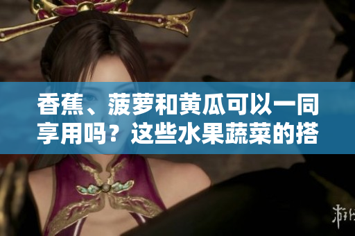 香蕉、菠蘿和黃瓜可以一同享用嗎？這些水果蔬菜的搭配合適嗎？