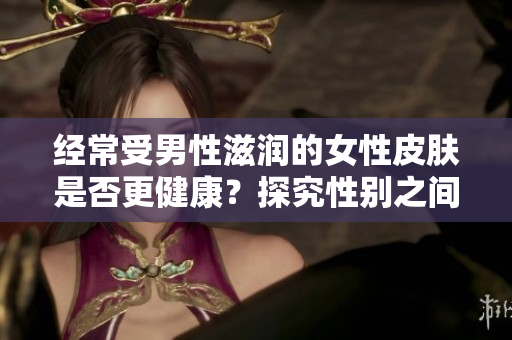 經(jīng)常受男性滋潤(rùn)的女性皮膚是否更健康？探究性別之間的皮膚滋潤(rùn)效應(yīng)