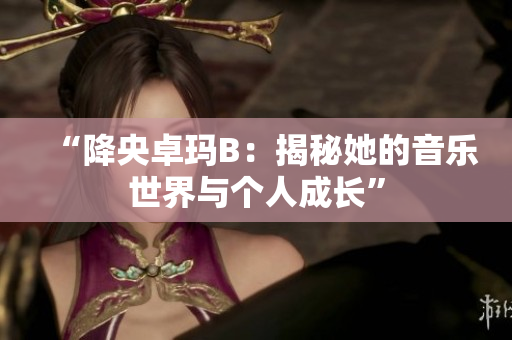 “降央卓瑪B：揭秘她的音樂(lè)世界與個(gè)人成長(zhǎng)”