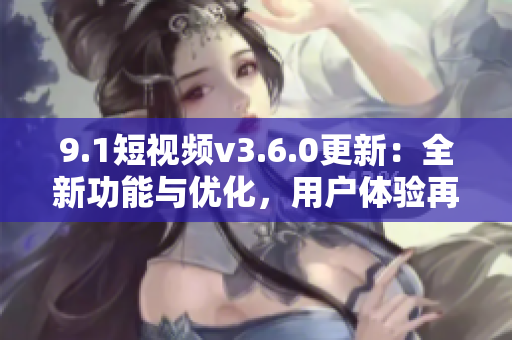 9.1短視頻v3.6.0更新：全新功能與優(yōu)化，用戶體驗(yàn)再升級(jí)