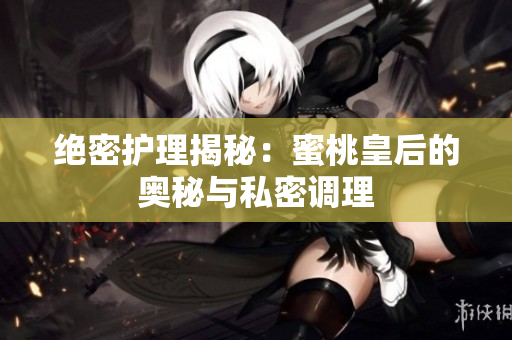 絕密護(hù)理揭秘：蜜桃皇后的奧秘與私密調(diào)理