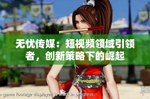 無(wú)憂傳媒：短視頻領(lǐng)域引領(lǐng)者，創(chuàng)新策略下的崛起