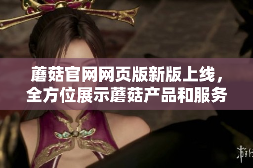 蘑菇官網(wǎng)網(wǎng)頁(yè)版新版上線，全方位展示蘑菇產(chǎn)品和服務(wù)，快來(lái)體驗(yàn)?zāi)⒐降镊攘?