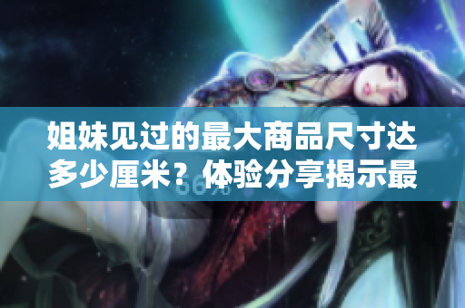 姐妹見過的最大商品尺寸達(dá)多少厘米？體驗分享揭示最大尺寸驚人到何種程度