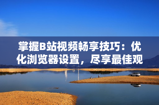 掌握B站視頻暢享技巧：優(yōu)化瀏覽器設(shè)置，盡享最佳觀看體驗