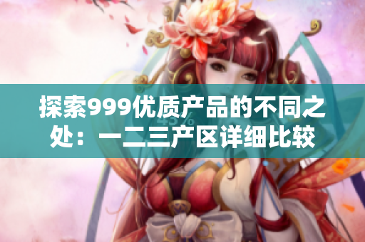 探索999優(yōu)質(zhì)產(chǎn)品的不同之處：一二三產(chǎn)區(qū)詳細(xì)比較