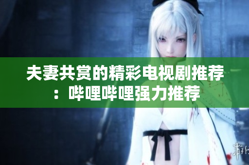夫妻共賞的精彩電視劇推薦：嗶哩嗶哩強(qiáng)力推薦