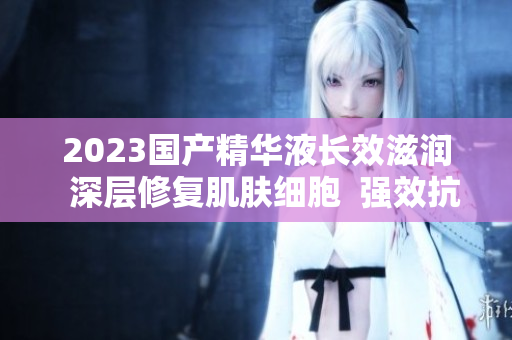 2023國產(chǎn)精華液長效滋潤  深層修復(fù)肌膚細(xì)胞  強(qiáng)效抗衰護(hù)理