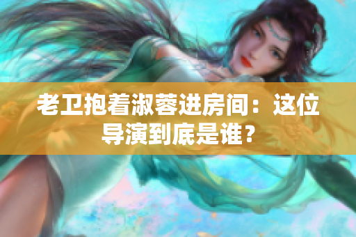 老衛(wèi)抱著淑蓉進房間：這位導(dǎo)演到底是誰？