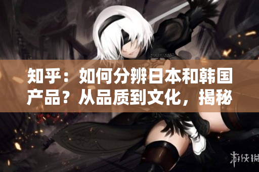 知乎：如何分辨日本和韓國(guó)產(chǎn)品？從品質(zhì)到文化，揭秘兩國(guó)產(chǎn)品的區(qū)別與特點(diǎn)