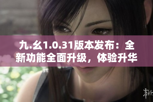 九.幺1.0.31版本發(fā)布：全新功能全面升級(jí)，體驗(yàn)升華！