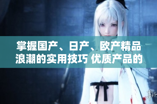 掌握國(guó)產(chǎn)、日產(chǎn)、歐產(chǎn)精品浪潮的實(shí)用技巧 優(yōu)質(zhì)產(chǎn)品的使用指南