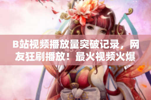 B站視頻播放量突破記錄，網(wǎng)友狂刷播放！最火視頻火爆傳播，引爆網(wǎng)絡(luò)熱議！