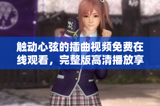 觸動心弦的插曲視頻免費在線觀看，完整版高清播放享受美妙旋律