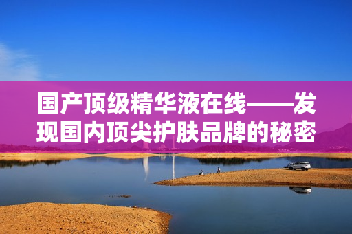 國(guó)產(chǎn)頂級(jí)精華液在線(xiàn)——發(fā)現(xiàn)國(guó)內(nèi)頂尖護(hù)膚品牌的秘密武器