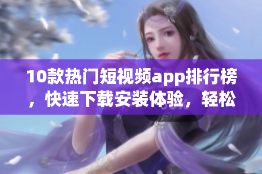 10款熱門(mén)短視頻app排行榜，快速下載安裝體驗(yàn)，輕松創(chuàng)作精彩視頻