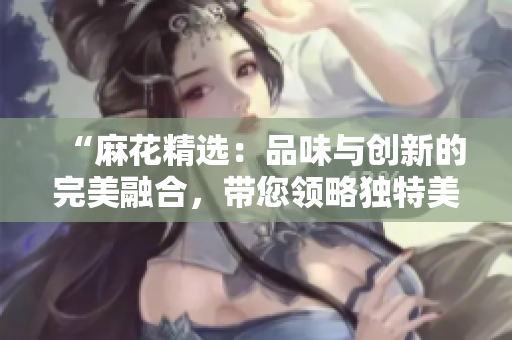“麻花精選：品味與創(chuàng)新的完美融合，帶您領略獨特美食之旅！”