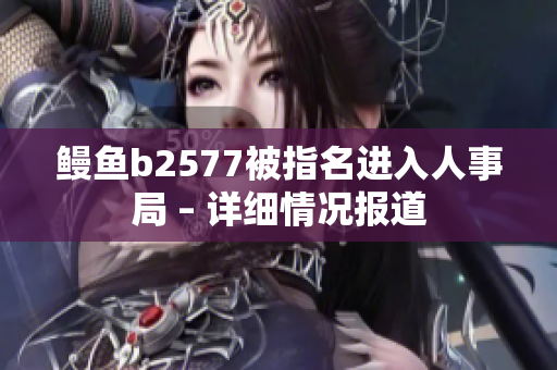 鰻魚(yú)b2577被指名進(jìn)入人事局 – 詳細(xì)情況報(bào)道