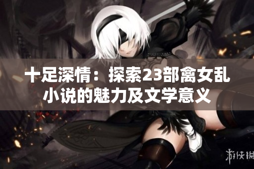 十足深情：探索23部禽女亂小說(shuō)的魅力及文學(xué)意義
