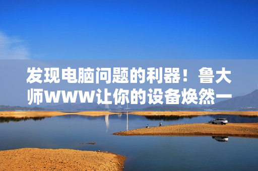發(fā)現(xiàn)電腦問題的利器！魯大師WWW讓你的設(shè)備煥然一新