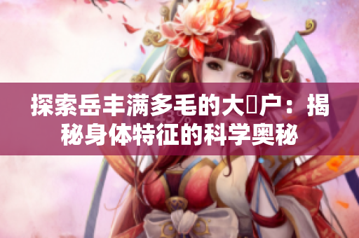 探索岳豐滿多毛的大隂戶：揭秘身體特征的科學(xué)奧秘