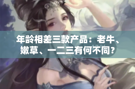 年齡相差三款產(chǎn)品：老牛、嫩草、一二三有何不同？