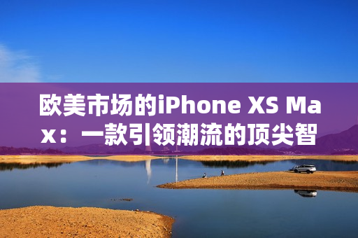 歐美市場的iPhone XS Max：一款引領(lǐng)潮流的頂尖智能手機(jī)
