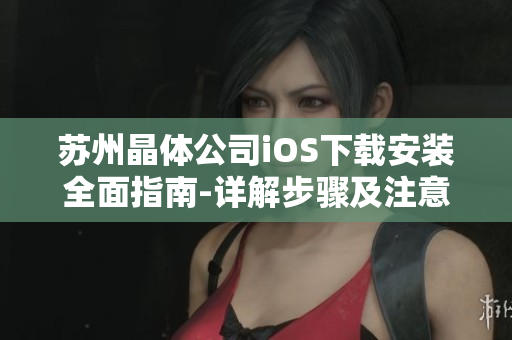 蘇州晶體公司iOS下載安裝全面指南-詳解步驟及注意事項