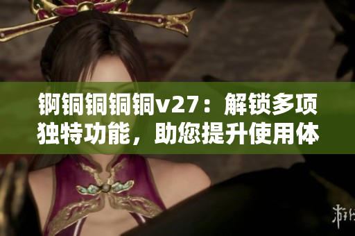 錒銅銅銅銅v27：解鎖多項(xiàng)獨(dú)特功能，助您提升使用體驗(yàn)