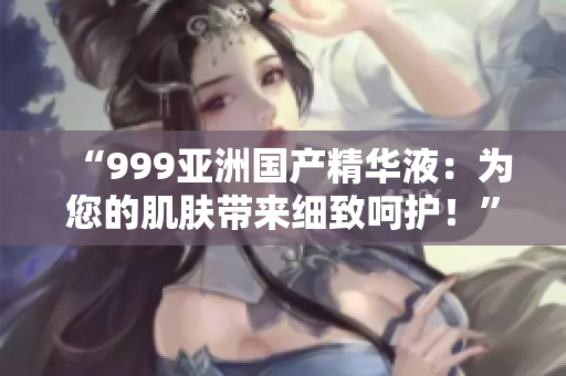 “999亞洲國產(chǎn)精華液：為您的肌膚帶來細(xì)致呵護(hù)！”